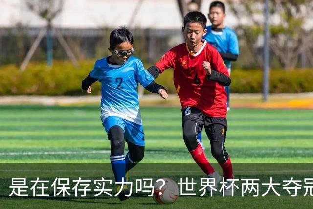 是在保存实力吗？世界杯两大夺冠热门热身赛同时“翻车”
